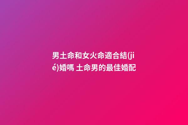 男土命和女火命適合結(jié)婚嗎 土命男的最佳婚配